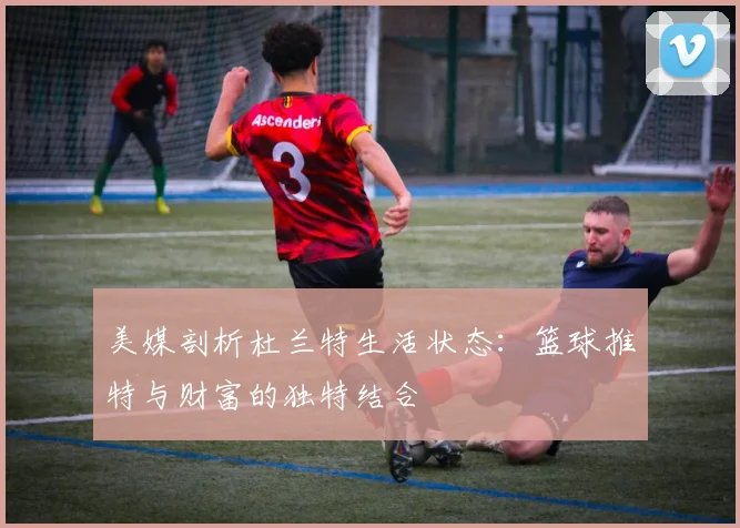 美媒剖析杜兰特生活状态：篮球推特与财富的独特结合