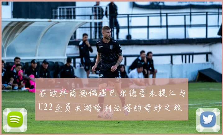 在迪拜商场偶遇巴尔德吾米提江与U22全员共游哈利法塔的奇妙之旅