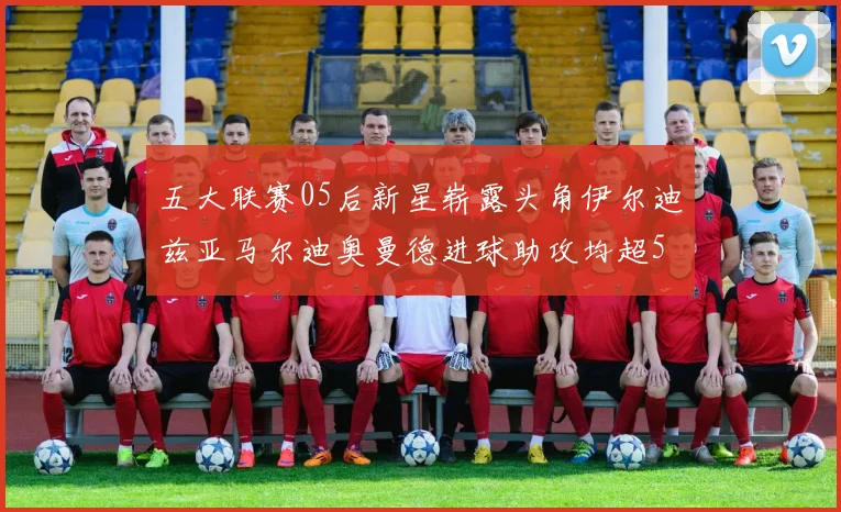 五大联赛05后新星崭露头角伊尔迪兹亚马尔迪奥曼德进球助攻均超5