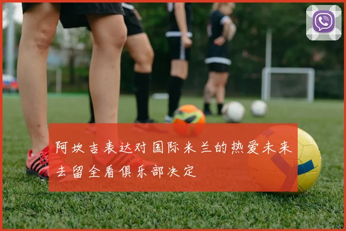 阿坎吉表达对国际米兰的热爱未来去留全看俱乐部决定