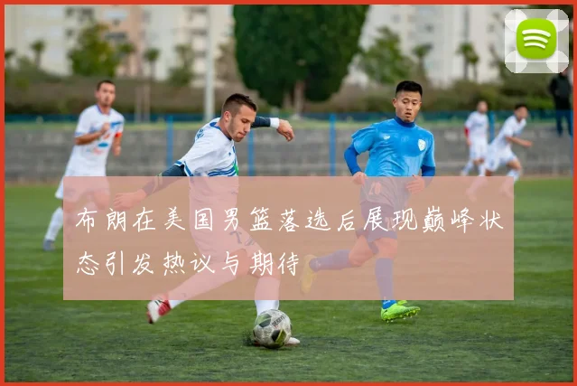 布朗在美国男篮落选后展现巅峰状态引发热议与期待