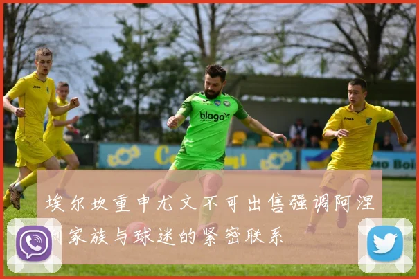 埃尔坎重申尤文不可出售强调阿涅利家族与球迷的紧密联系