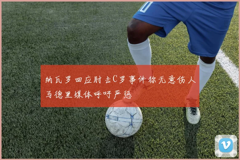纳瓦罗回应肘击C罗事件称无意伤人马德里媒体呼吁严惩