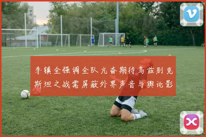 李镇全强调全队亢奋期待乌兹别克斯坦之战需屏蔽外界声音与舆论影响