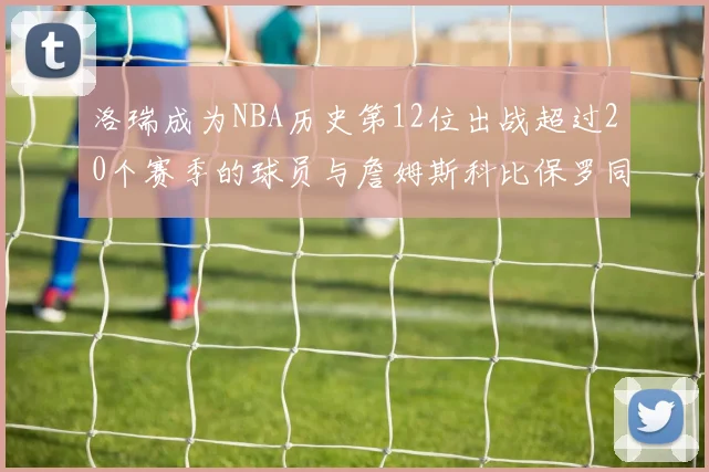 洛瑞成为NBA历史第12位出战超过20个赛季的球员与詹姆斯科比保罗同列