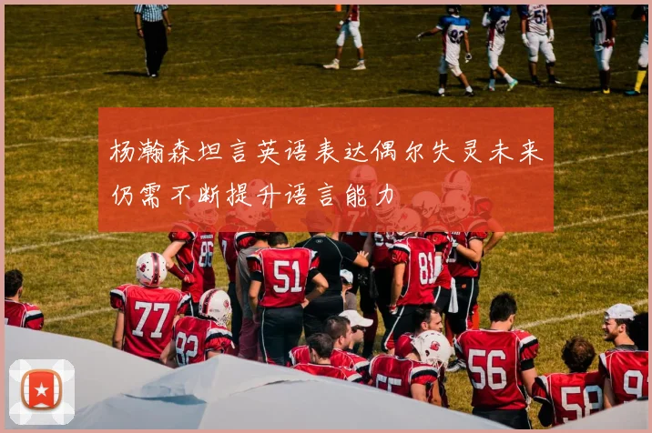 杨瀚森坦言英语表达偶尔失灵未来仍需不断提升语言能力