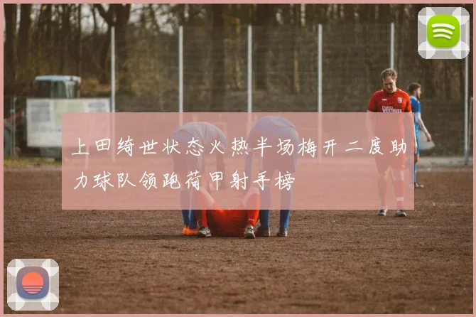 上田绮世状态火热半场梅开二度助力球队领跑荷甲射手榜