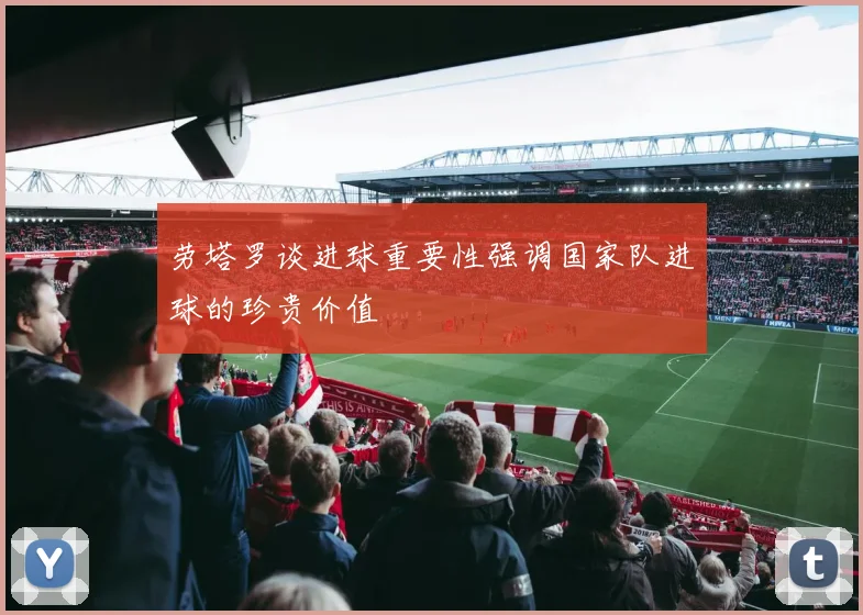 劳塔罗谈进球重要性强调国家队进球的珍贵价值