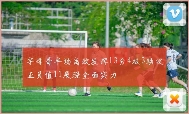 字母哥半场高效发挥13分4板3助攻正负值11展现全面实力