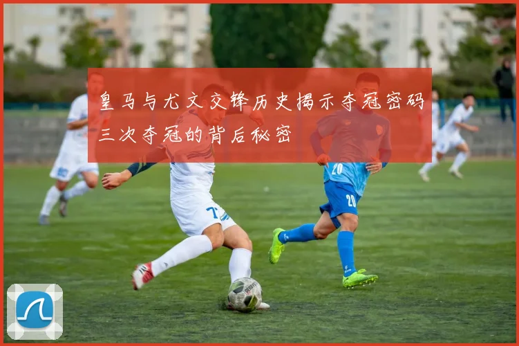 皇马与尤文交锋历史揭示夺冠密码三次夺冠的背后秘密