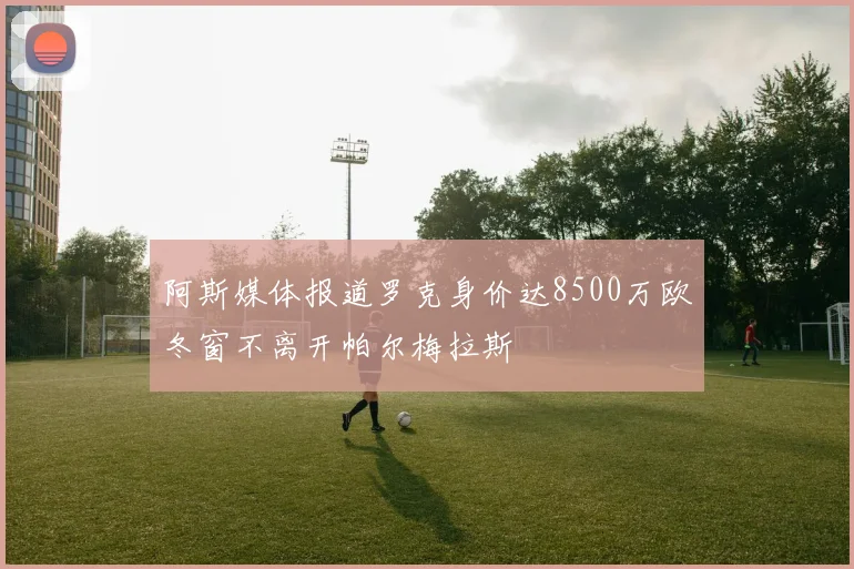 阿斯媒体报道罗克身价达8500万欧冬窗不离开帕尔梅拉斯
