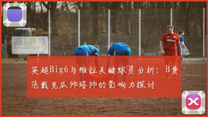 英超Big6与维拉关键球员分析：B费范戴克瓜帅塔帅的影响力探讨