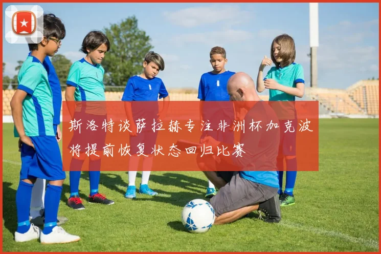 斯洛特谈萨拉赫专注非洲杯加克波将提前恢复状态回归比赛