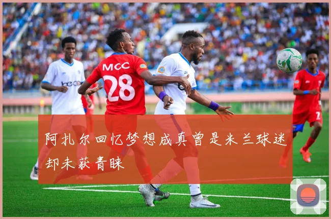 阿扎尔回忆梦想成真曾是米兰球迷却未获青睐