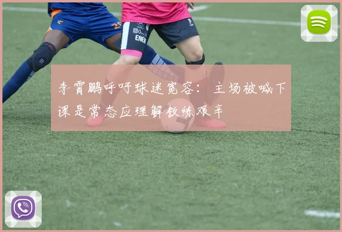 李霄鹏呼吁球迷宽容：主场被喊下课是常态应理解教练艰辛