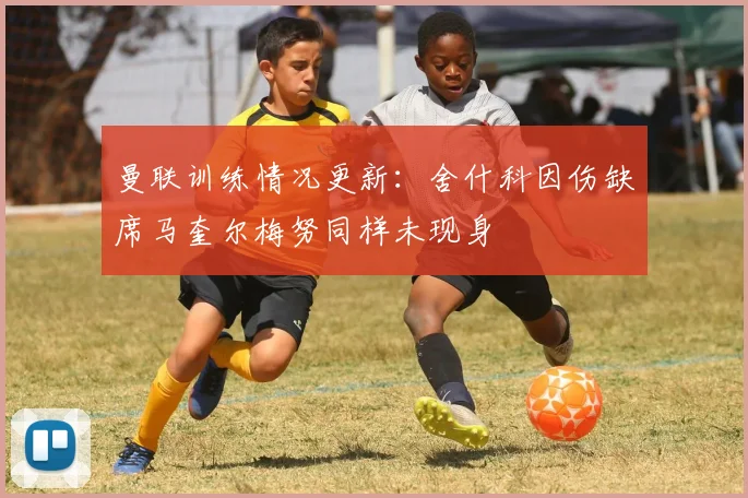 曼联训练情况更新：舍什科因伤缺席马奎尔梅努同样未现身