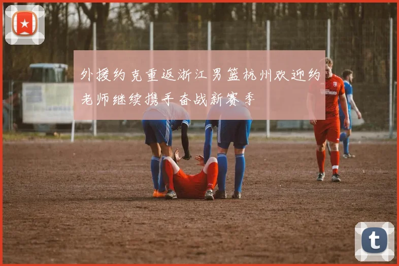 外援约克重返浙江男篮杭州欢迎约老师继续携手奋战新赛季