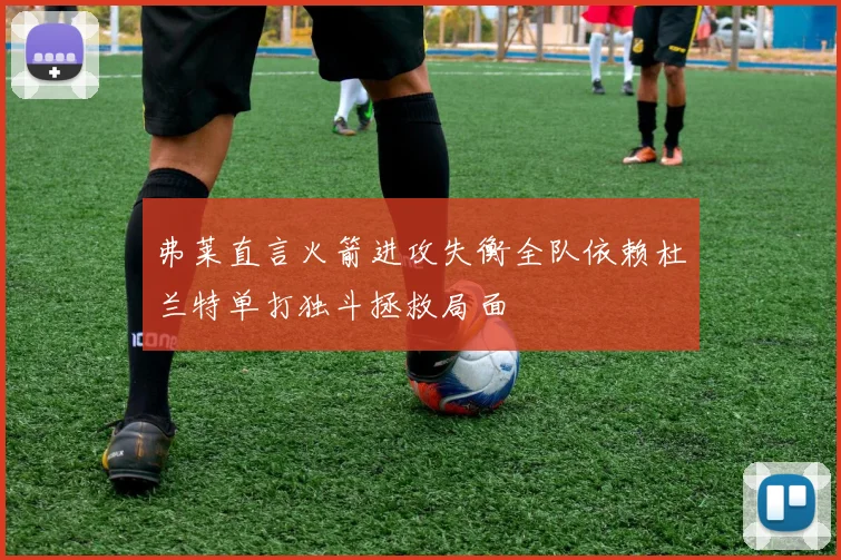 弗莱直言火箭进攻失衡全队依赖杜兰特单打独斗拯救局面